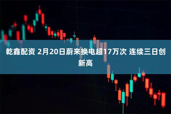 乾鑫配资 2月20日蔚来换电超17万次 连续三日创新高