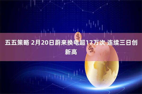 五五策略 2月20日蔚来换电超17万次 连续三日创新高
