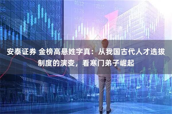 安泰证券 金榜高悬姓字真：从我国古代人才选拔制度的演变，看寒门弟子崛起