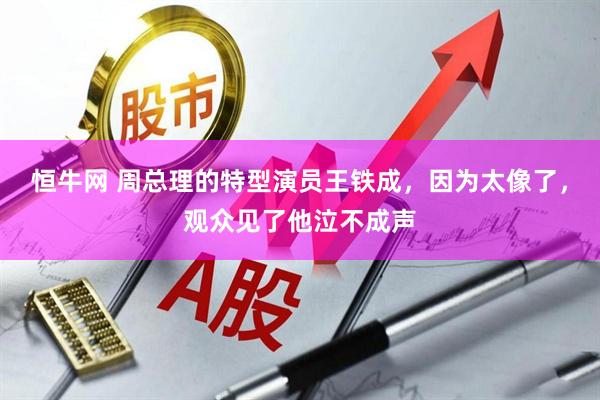 恒牛网 周总理的特型演员王铁成,因为太像了,观众见了他泣不成声