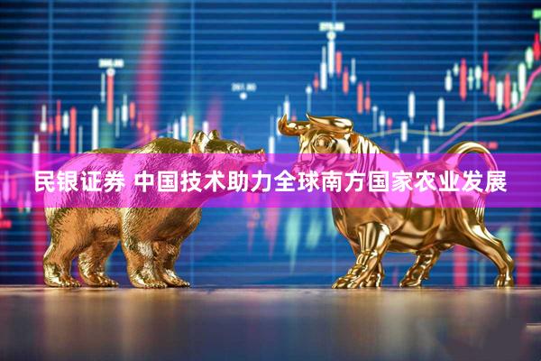 民银证券 中国技术助力全球南方国家农业发展