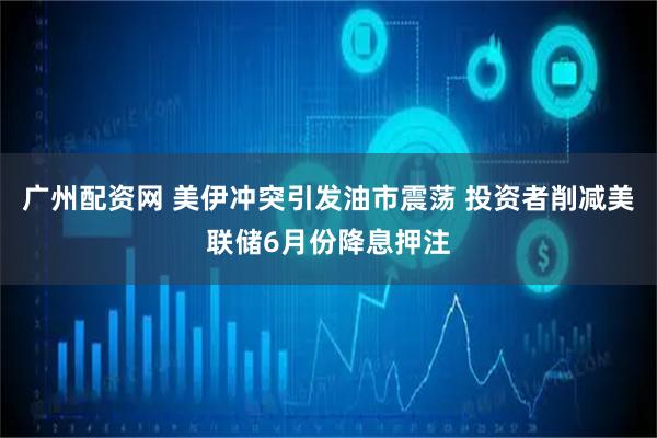 广州配资网 美伊冲突引发油市震荡 投资者削减美联储6月份降息押注