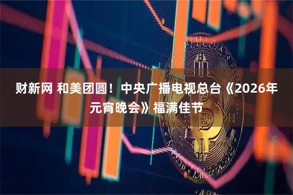 财新网 和美团圆！中央广播电视总台《2026年元宵晚会》福满佳节