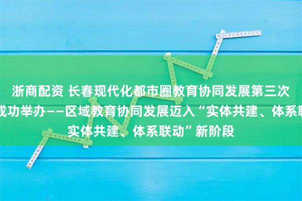 浙商配资 长春现代化都市圈教育协同发展第三次交流研讨会成功举办——区域教育协同发展迈入“实体共建、体系联动”新阶段