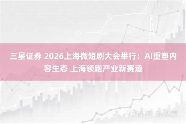 三星证券 2026上海微短剧大会举行：AI重塑内容生态 上海领跑产业新赛道