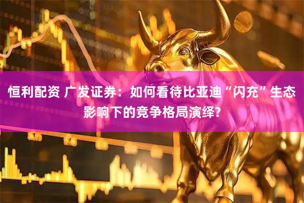 恒利配资 广发证券：如何看待比亚迪“闪充”生态影响下的竞争格局演绎?
