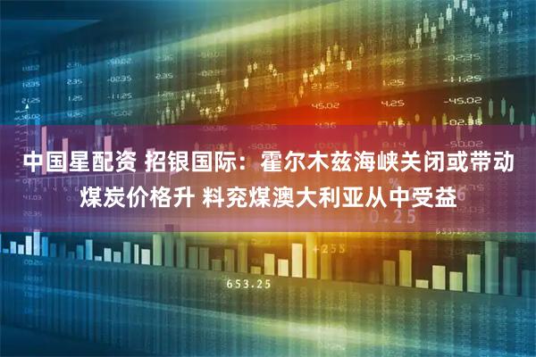 中国星配资 招银国际：霍尔木兹海峡关闭或带动煤炭价格升 料兖煤澳大利亚从中受益