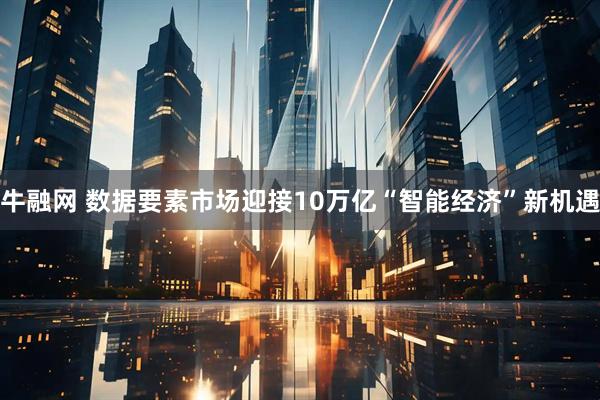 牛融网 数据要素市场迎接10万亿“智能经济”新机遇