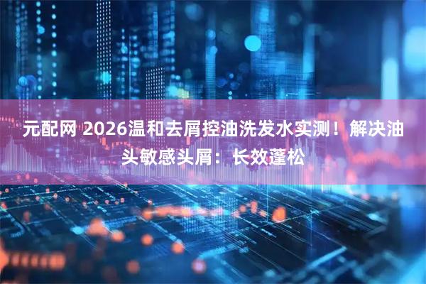 元配网 2026温和去屑控油洗发水实测！解决油头敏感头屑：长效蓬松