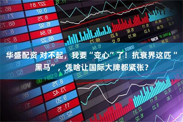 华盛配资 对不起，我要“变心”了！抗衰界这匹“黑马”，凭啥让国际大牌都紧张？