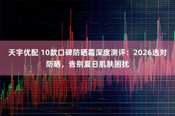 天宇优配 10款口碑防晒霜深度测评：2026选对防晒，告别夏日肌肤困扰