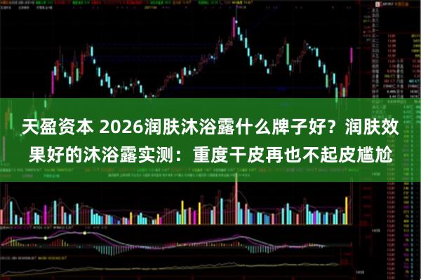 天盈资本 2026润肤沐浴露什么牌子好？润肤效果好的沐浴露实测：重度干皮再也不起皮尴尬