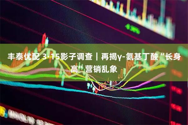丰泰优配 3·15影子调查｜再揭γ-氨基丁酸“长身高”营销乱象
