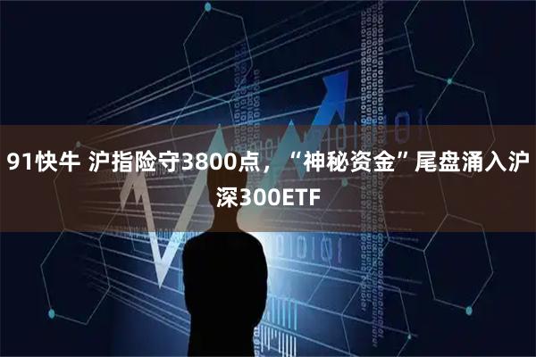 91快牛 沪指险守3800点，“神秘资金”尾盘涌入沪深300ETF
