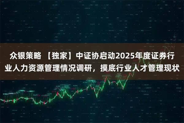 众银策略 【独家】中证协启动2025年度证券行业人力资源管理情况调研，摸底行业人才管理现状