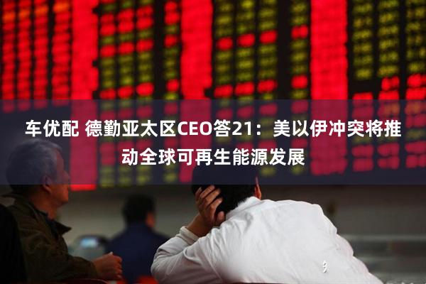 车优配 德勤亚太区CEO答21：美以伊冲突将推动全球可再生能源发展