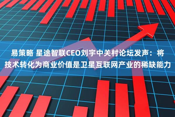 易策略 星途智联CEO刘宇中关村论坛发声：将技术转化为商业价值是卫星互联网产业的稀缺能力