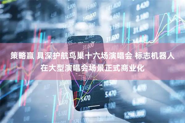 策略赢 具深护航鸟巢十六场演唱会 标志机器人在大型演唱会场景正式商业化