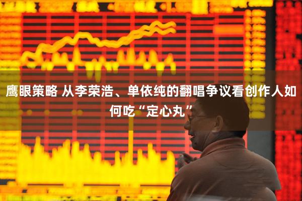 鹰眼策略 从李荣浩、单依纯的翻唱争议看创作人如何吃“定心丸”