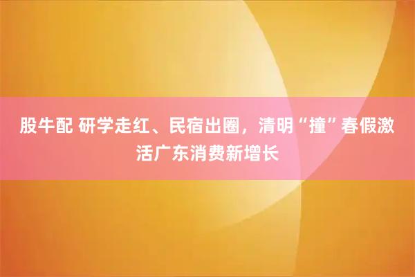 股牛配 研学走红、民宿出圈，清明“撞”春假激活广东消费新增长