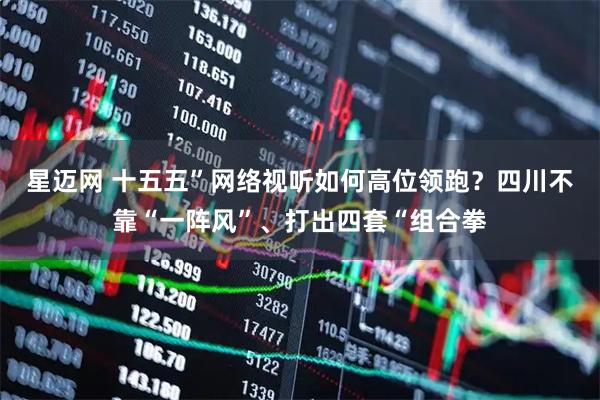 星迈网 十五五”网络视听如何高位领跑？四川不靠“一阵风”、打出四套“组合拳