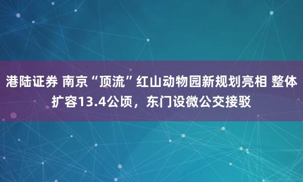 港陆证券 南京“顶流”红山动物园新规划亮相 整体扩容13.4公顷，东门设微公交接驳