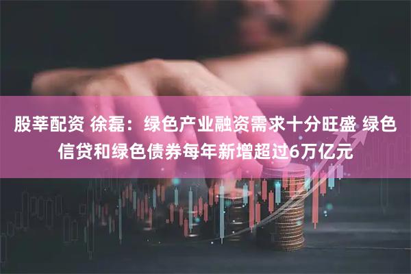 股莘配资 徐磊：绿色产业融资需求十分旺盛 绿色信贷和绿色债券每年新增超过6万亿元
