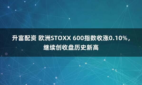 升富配资 欧洲STOXX 600指数收涨0.10%，继续创收盘历史新高