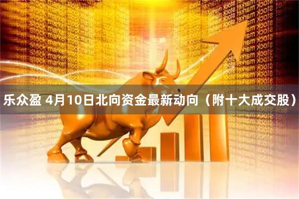 乐众盈 4月10日北向资金最新动向（附十大成交股）