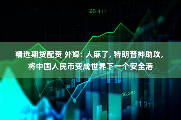 精选期货配资 外媒: 人麻了, 特朗普神助攻, 将中国人民币变成世界下一个安全港