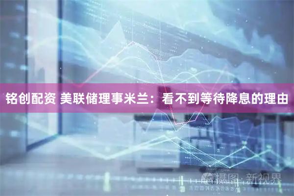 铭创配资 美联储理事米兰：看不到等待降息的理由