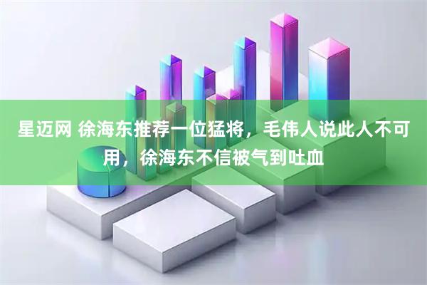 星迈网 徐海东推荐一位猛将，毛伟人说此人不可用，徐海东不信被气到吐血
