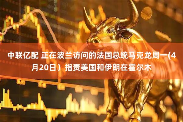 中联亿配 正在波兰访问的法国总统马克龙周一(4月20日）指责美国和伊朗在霍尔木