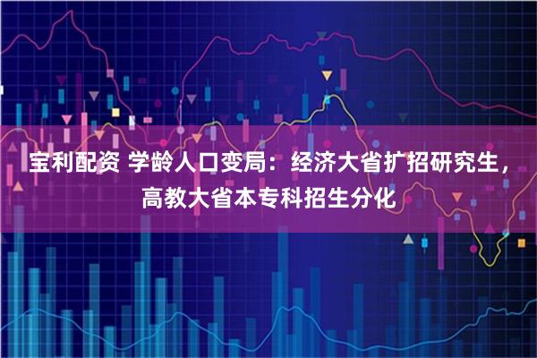 宝利配资 学龄人口变局:经济大省扩招研究生,高教大省本专科招生分化