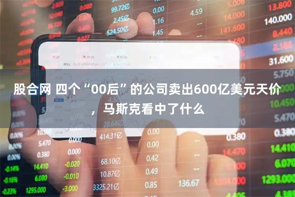 股合网 四个“00后”的公司卖出600亿美元天价，马斯克看中了什么