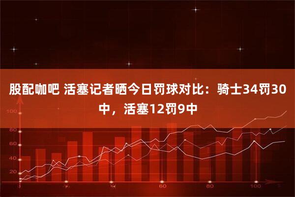 股配咖吧 活塞记者晒今日罚球对比：骑士34罚30中，活塞12罚9中