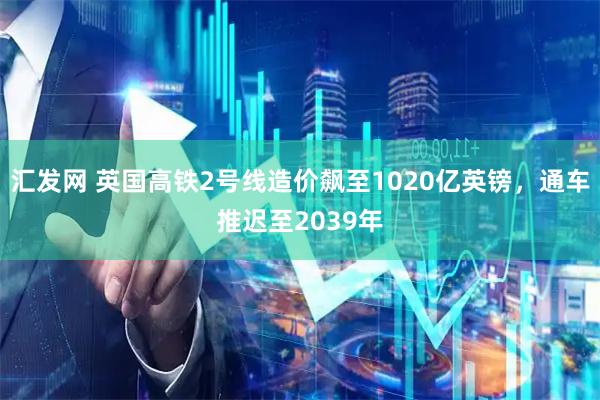 汇发网 英国高铁2号线造价飙至1020亿英镑，通车推迟至2039年
