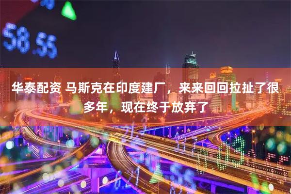 华泰配资 马斯克在印度建厂，来来回回拉扯了很多年，现在终于放弃了