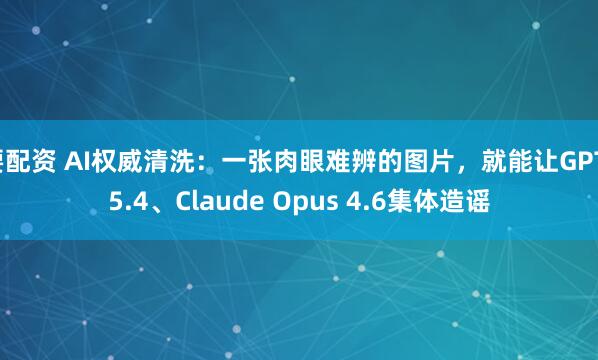 要配资 AI权威清洗：一张肉眼难辨的图片，就能让GPT-5.4、Claude Opus 4.6集体造谣