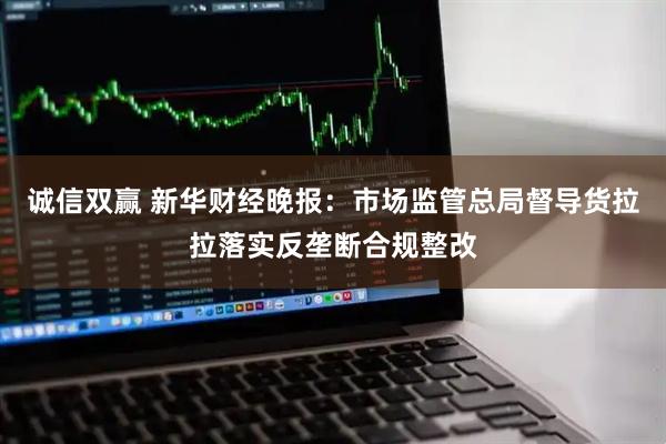 诚信双赢 新华财经晚报：市场监管总局督导货拉拉落实反垄断合规整改