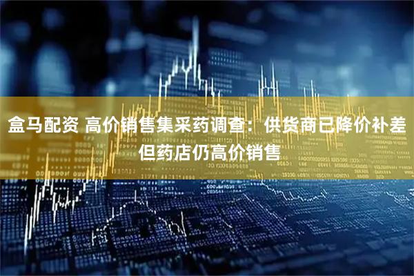 盒马配资 高价销售集采药调查：供货商已降价补差 但药店仍高价销售