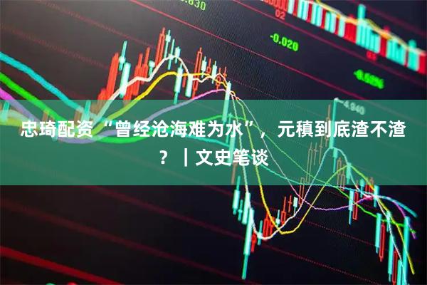 忠琦配资 “曾经沧海难为水”，元稹到底渣不渣？｜文史笔谈