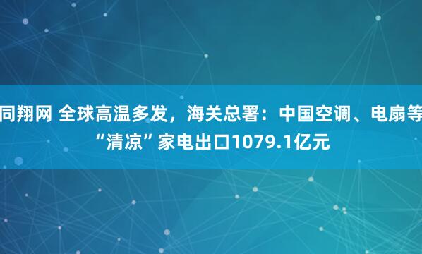 同翔网 全球高温多发，海关总署：中国空调、电扇等“清凉”家电出口1079.1亿元