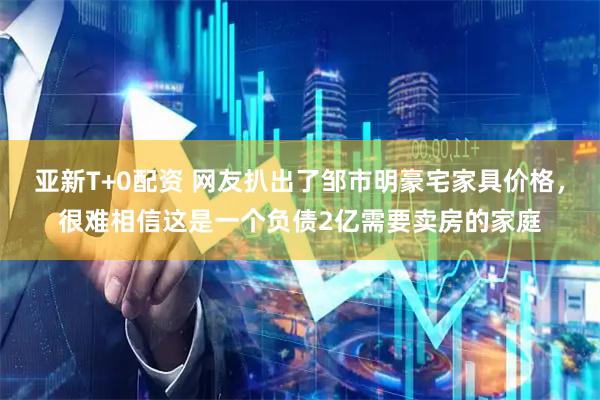 亚新T+0配资 网友扒出了邹市明豪宅家具价格，很难相信这是一个负债2亿需要卖房的家庭