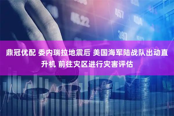 鼎冠优配 委内瑞拉地震后 美国海军陆战队出动直升机 前往灾区进行灾害评估