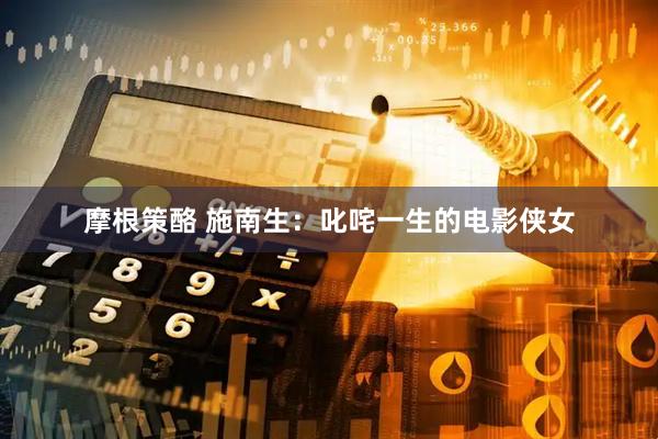 摩根策酪 施南生：叱咤一生的电影侠女