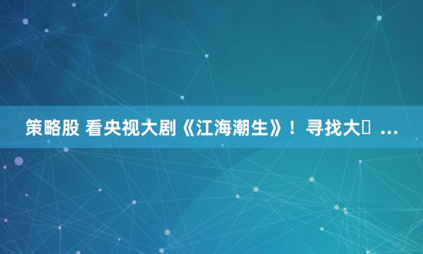 策略股 看央视大剧《江海潮生》！寻找大�...