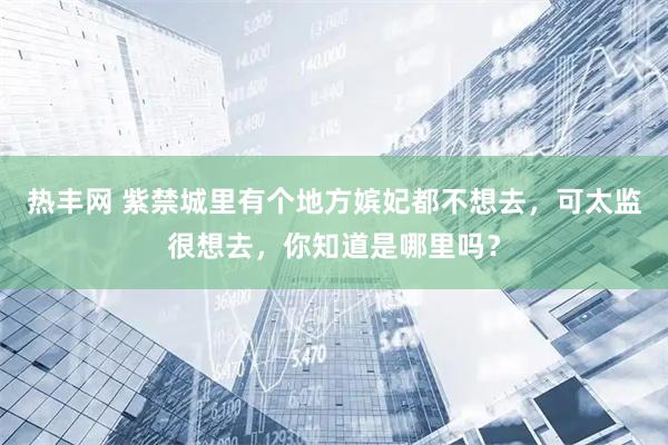 热丰网 紫禁城里有个地方嫔妃都不想去，可太监很想去，你知道是哪里吗？