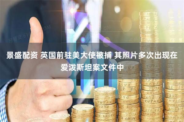 景盛配资 英国前驻美大使被捕 其照片多次出现在爱泼斯坦案文件中