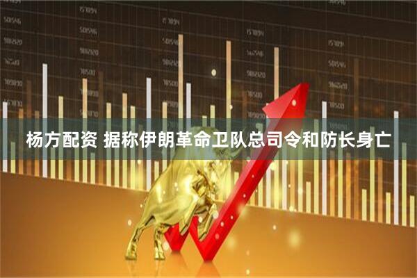 杨方配资 据称伊朗革命卫队总司令和防长身亡